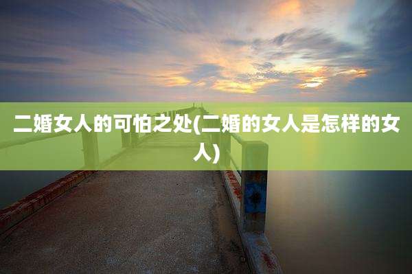 二婚女人的可怕之处(二婚的女人是怎样的女人)