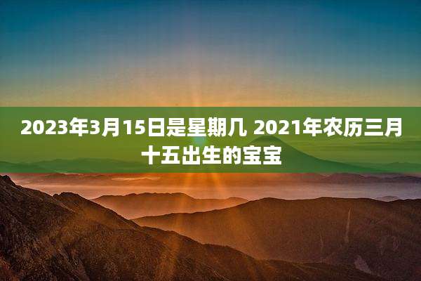 2023年3月15日是星期几 2021年农历三月十五出生的宝宝