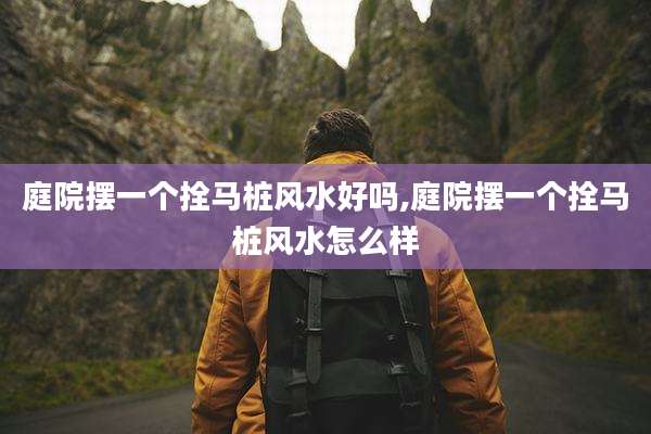 庭院摆一个拴马桩风水好吗,庭院摆一个拴马桩风水怎么样