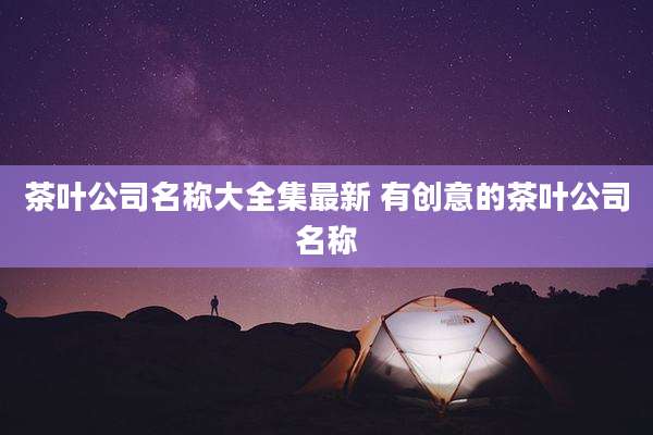 茶叶公司名称大全集最新 有创意的茶叶公司名称