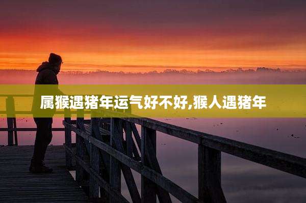 属猴遇猪年运气好不好,猴人遇猪年