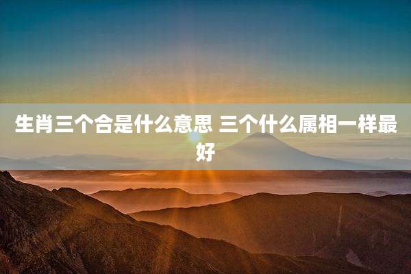 生肖三个合是什么意思 三个什么属相一样最好