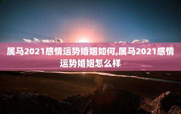 属马2021感情运势婚姻如何,属马2021感情运势婚姻怎么样