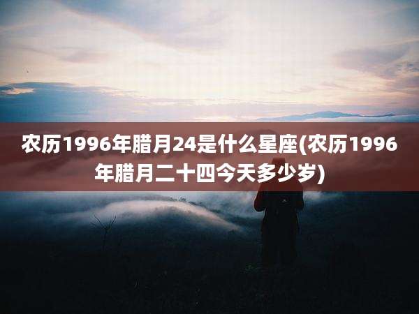 农历1996年腊月24是什么星座(农历1996年腊月二十四今天多少岁)