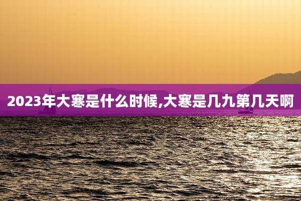 2023年大寒是什么时候,大寒是几九第几天啊