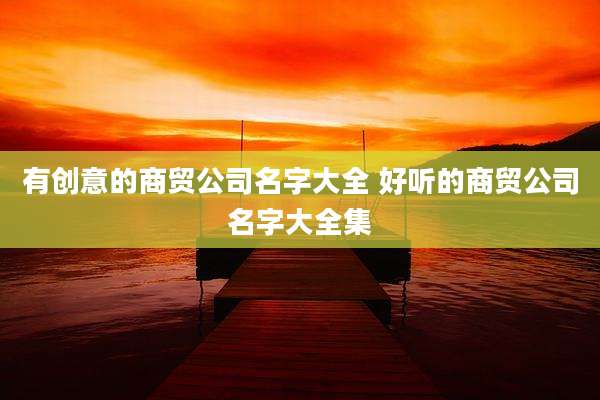 有创意的商贸公司名字大全 好听的商贸公司名字大全集