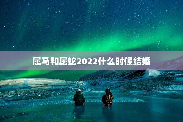 属马和属蛇2022什么时候结婚