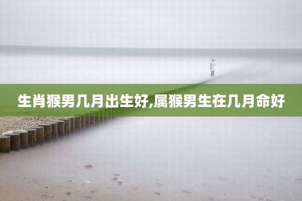 生肖猴男几月出生好,属猴男生在几月命好