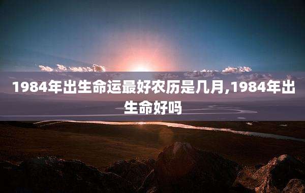 1984年出生命运最好农历是几月,1984年出生命好吗