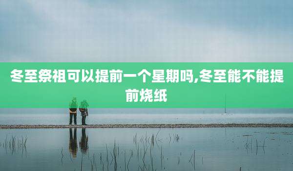 冬至祭祖可以提前一个星期吗,冬至能不能提前烧纸