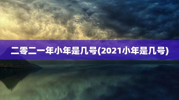 二零二一年小年是几号(2021小年是几号)