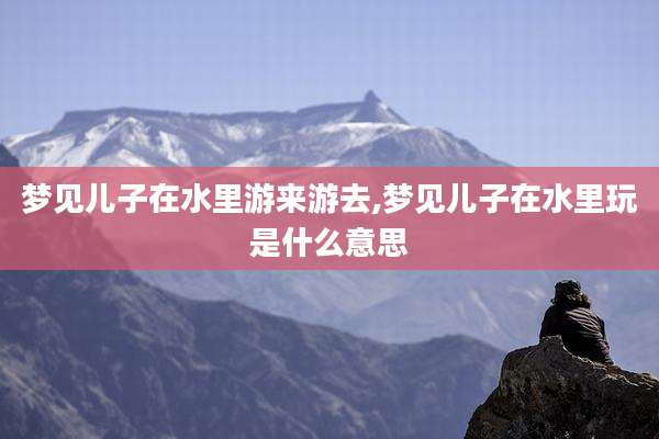 梦见儿子在水里游来游去,梦见儿子在水里玩是什么意思