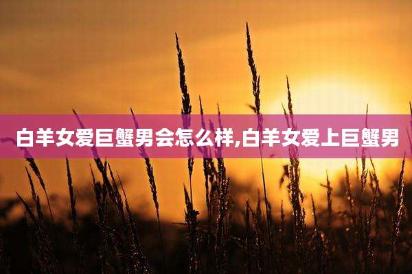 白羊女爱巨蟹男会怎么样,白羊女爱上巨蟹男