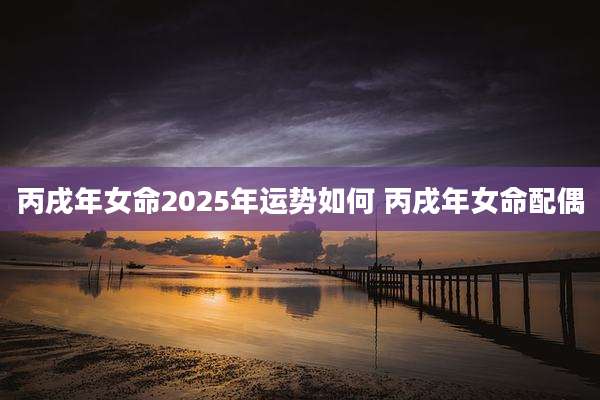 丙戌年女命2025年运势如何 丙戌年女命配偶