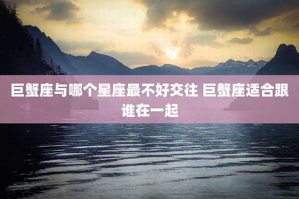 巨蟹座与哪个星座最不好交往 巨蟹座适合跟谁在一起