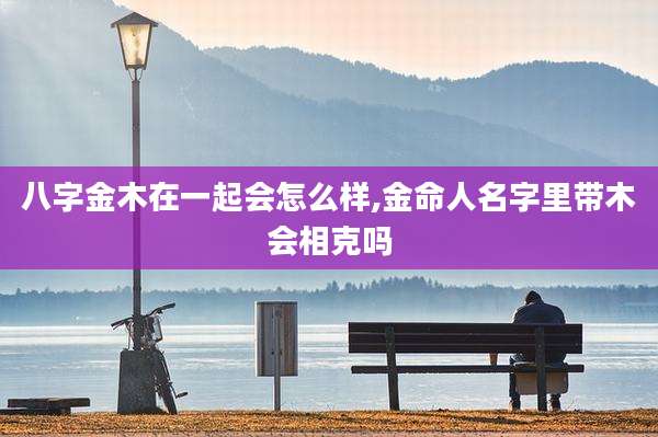 八字金木在一起会怎么样,金命人名字里带木会相克吗