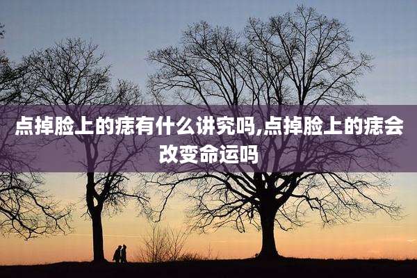 点掉脸上的痣有什么讲究吗,点掉脸上的痣会改变命运吗