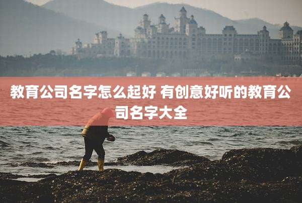 教育公司名字怎么起好 有创意好听的教育公司名字大全