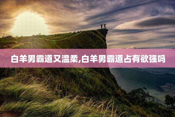 白羊男霸道又温柔,白羊男霸道占有欲强吗