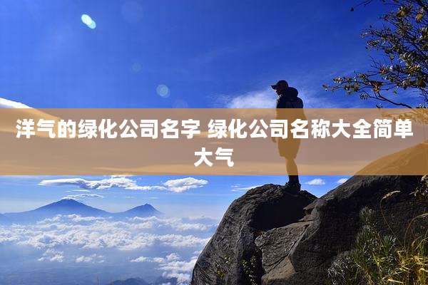 洋气的绿化公司名字 绿化公司名称大全简单大气
