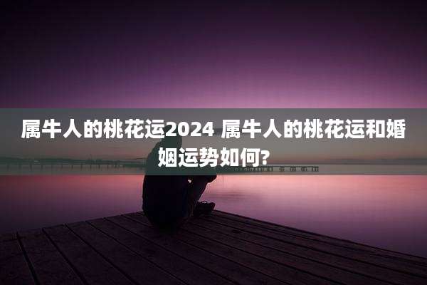 属牛人的桃花运2024 属牛人的桃花运和婚姻运势如何?