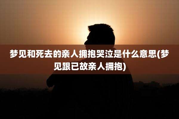 梦见和死去的亲人拥抱哭泣是什么意思(梦见跟已故亲人拥抱)