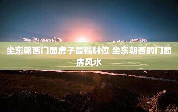 坐东朝西门面房子最强财位 坐东朝西的门面房风水