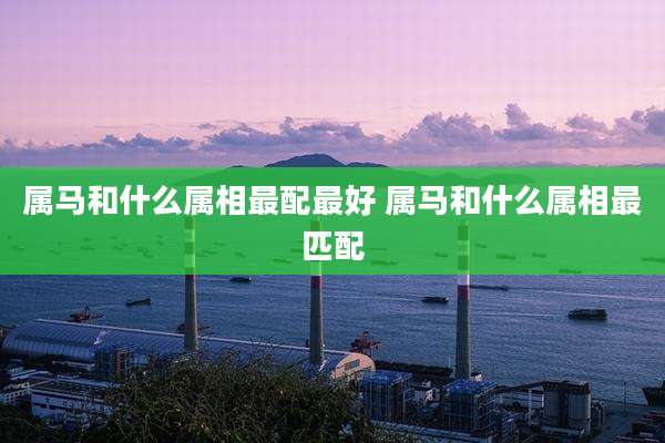 属马和什么属相最配最好 属马和什么属相最匹配