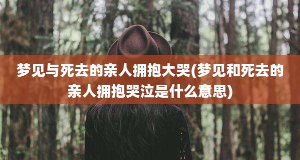 梦见与死去的亲人拥抱大哭(梦见和死去的亲人拥抱哭泣是什么意思)