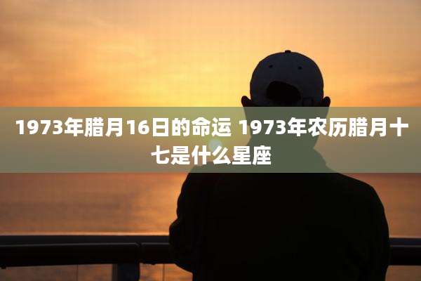 1973年腊月16日的命运 1973年农历腊月十七是什么星座