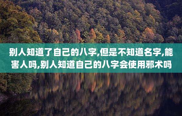 别人知道了自己的八字,但是不知道名字,能害人吗,别人知道自己的八字会使用邪术吗