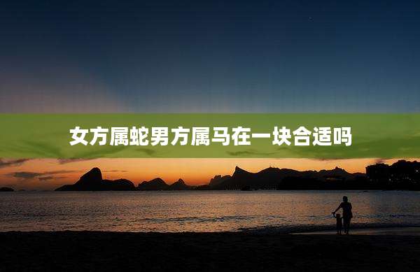 女方属蛇男方属马在一块合适吗