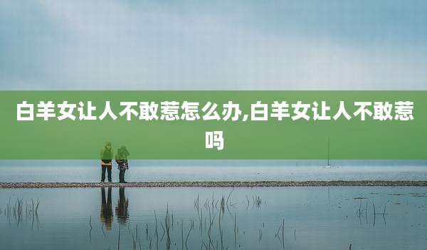 白羊女让人不敢惹怎么办,白羊女让人不敢惹吗