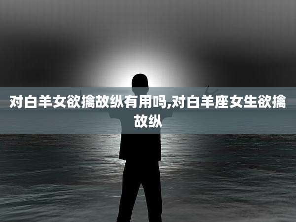 对白羊女欲擒故纵有用吗,对白羊座女生欲擒故纵