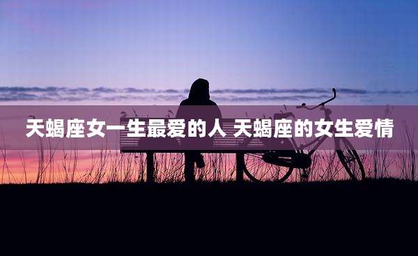 天蝎座女一生最爱的人 天蝎座的女生爱情