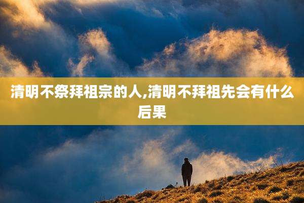 清明不祭拜祖宗的人,清明不拜祖先会有什么后果
