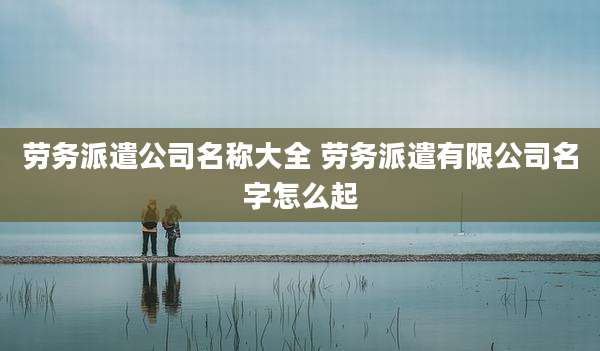 劳务派遣公司名称大全 劳务派遣有限公司名字怎么起
