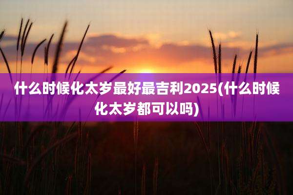什么时候化太岁最好最吉利2025(什么时候化太岁都可以吗)