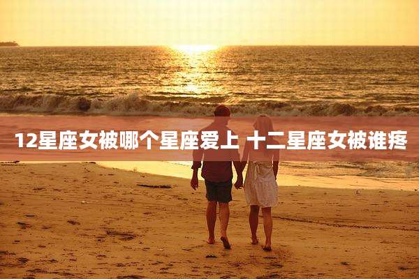 12星座女被哪个星座爱上 十二星座女被谁疼