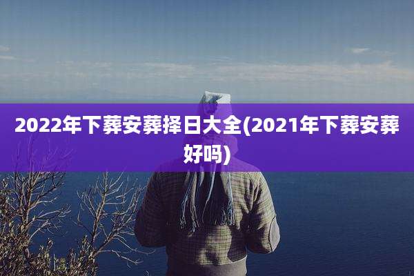 2022年下葬安葬择日大全(2021年下葬安葬好吗)