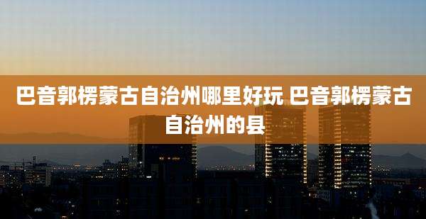 巴音郭楞蒙古自治州哪里好玩 巴音郭楞蒙古自治州的县