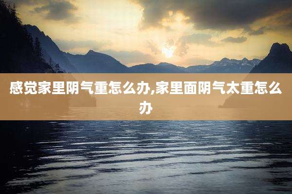 感觉家里阴气重怎么办,家里面阴气太重怎么办