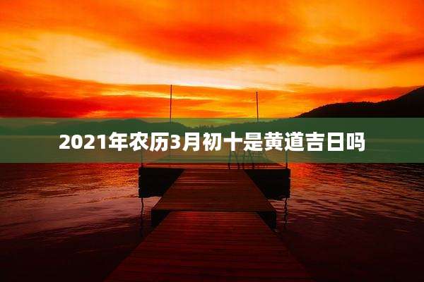 2021年农历3月初十是黄道吉日吗