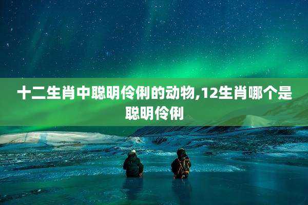 十二生肖中聪明伶俐的动物,12生肖哪个是聪明伶俐