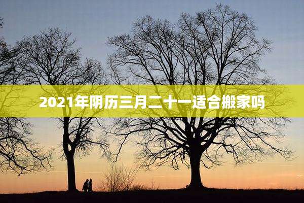 2021年阴历三月二十一适合搬家吗