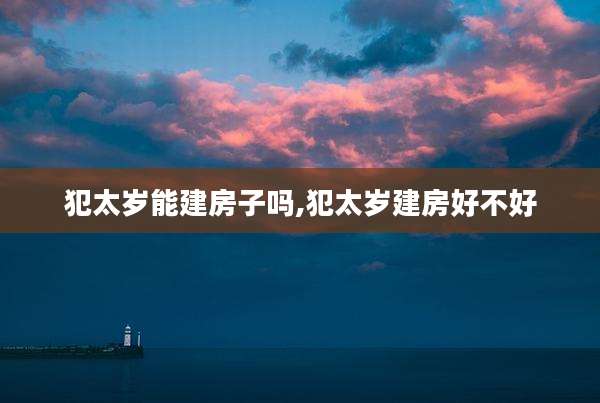 犯太岁能建房子吗,犯太岁建房好不好