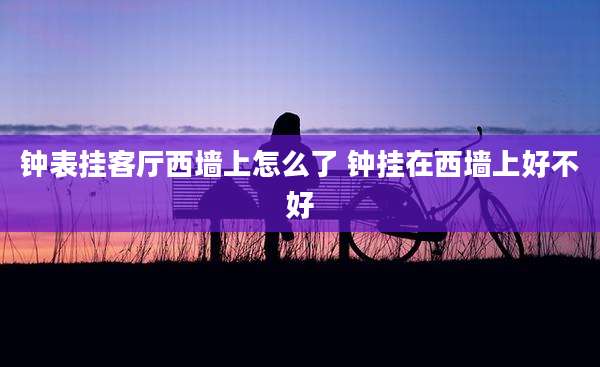 钟表挂客厅西墙上怎么了 钟挂在西墙上好不好