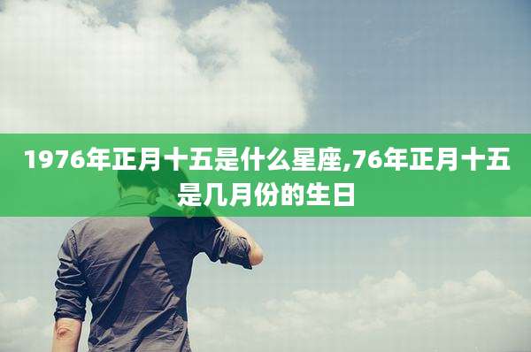 1976年正月十五是什么星座,76年正月十五是几月份的生日