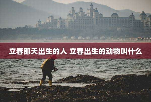 立春那天出生的人 立春出生的动物叫什么