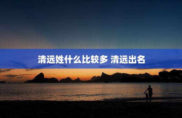 清远姓什么比较多 清远出名